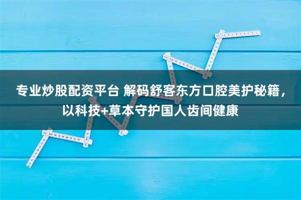 专业炒股配资平台 解码舒客东方口腔美护秘籍，以科技+草本守护国人齿间健康