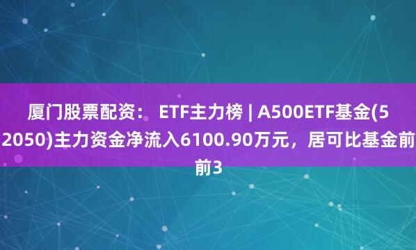 厦门股票配资： ETF主力榜 | A500ETF基金(512050)主力资金净流入6100.90万元，居可比基金前3