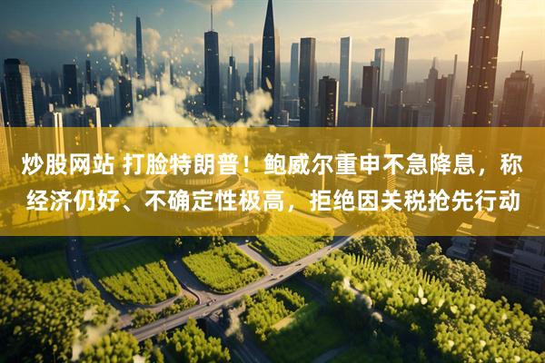 炒股网站 打脸特朗普！鲍威尔重申不急降息，称经济仍好、不确定性极高，拒绝因关税抢先行动