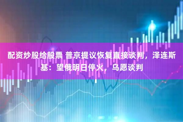 配资炒股给股票 普京提议恢复直接谈判，泽连斯基：望俄明日停火，乌愿谈判