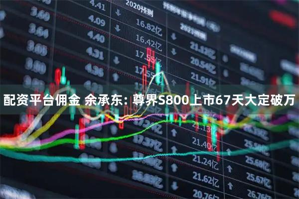 配资平台佣金 余承东: 尊界S800上市67天大定破万
